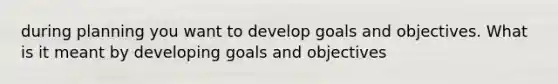 during planning you want to develop goals and objectives. What is it meant by developing goals and objectives