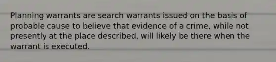 Planning warrants are search warrants issued on the basis of probable cause to believe that evidence of a crime, while not presently at the place described, will likely be there when the warrant is executed.