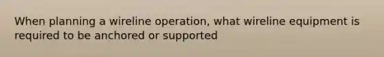 When planning a wireline operation, what wireline equipment is required to be anchored or supported