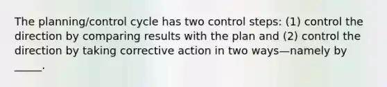 The planning/control cycle has two control steps: (1) control the direction by comparing results with the plan and (2) control the direction by taking corrective action in two ways—namely by _____.