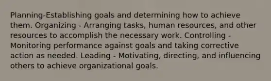 Planning-Establishing goals and determining how to achieve them. Organizing - Arranging tasks, human resources, and other resources to accomplish the necessary work. Controlling - Monitoring performance against goals and taking corrective action as needed. Leading - Motivating, directing, and influencing others to achieve organizational goals.