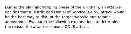 During the planning/scoping phase of the kill chain, an attacker decides that a Distributed Denial of Service (DDoS) attack would be the best way to disrupt the target website and remain anonymous. Evaluate the following explanations to determine the reason the attacker chose a DDoS attack.