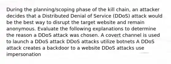 During the planning/scoping phase of the kill chain, an attacker decides that a Distributed Denial of Service (DDoS) attack would be the best way to disrupt the target website and remain anonymous. Evaluate the following explanations to determine the reason a DDoS attack was chosen. A covert channel is used to launch a DDoS attack DDoS attacks utilize botnets A DDoS attack creates a backdoor to a website DDoS attacks use impersonation