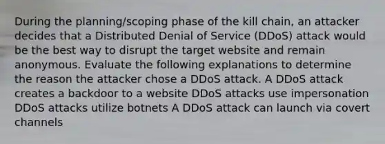 During the planning/scoping phase of the kill chain, an attacker decides that a Distributed Denial of Service (DDoS) attack would be the best way to disrupt the target website and remain anonymous. Evaluate the following explanations to determine the reason the attacker chose a DDoS attack. A DDoS attack creates a backdoor to a website DDoS attacks use impersonation DDoS attacks utilize botnets A DDoS attack can launch via covert channels