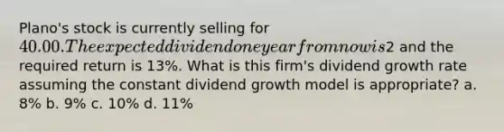 Plano's stock is currently selling for 40.00. The expected dividend one year from now is2 and the required return is 13%. What is this firm's dividend growth rate assuming the constant dividend growth model is appropriate? a. 8% b. 9% c. 10% d. 11%