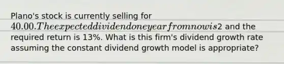 Plano's stock is currently selling for 40.00. The expected dividend one year from now is2 and the required return is 13%. What is this firm's dividend growth rate assuming the constant dividend growth model is appropriate?