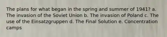 The plans for what began in the spring and summer of 1941? a. The invasion of the Soviet Union b. The invasion of Poland c. The use of the Einsatzgruppen d. The Final Solution e. Concentration camps