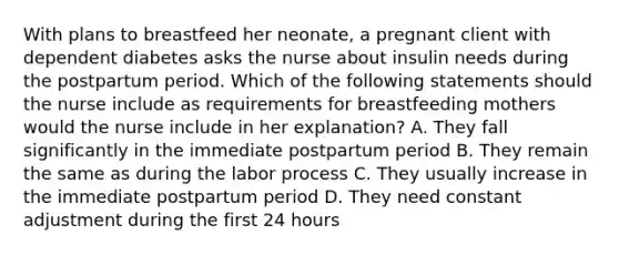 With plans to breastfeed her neonate, a pregnant client with dependent diabetes asks the nurse about insulin needs during the postpartum period. Which of the following statements should the nurse include as requirements for breastfeeding mothers would the nurse include in her explanation? A. They fall significantly in the immediate postpartum period B. They remain the same as during the labor process C. They usually increase in the immediate postpartum period D. They need constant adjustment during the first 24 hours