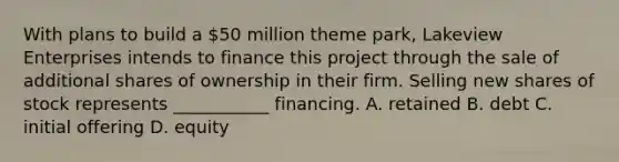 With plans to build a 50 million theme park, Lakeview Enterprises intends to finance this project through the sale of additional shares of ownership in their firm. Selling new shares of stock represents ___________ financing. A. retained B. debt C. initial offering D. equity