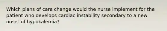 Which plans of care change would the nurse implement for the patient who develops cardiac instability secondary to a new onset of hypokalemia?