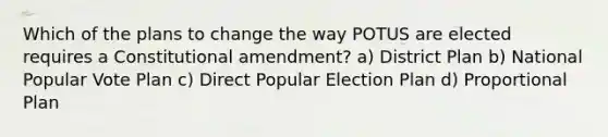 Which of the plans to change the way POTUS are elected requires a Constitutional amendment? a) District Plan b) National Popular Vote Plan c) Direct Popular Election Plan d) Proportional Plan