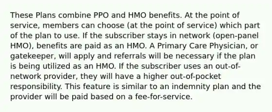 These Plans combine PPO and HMO benefits. At the point of service, members can choose (at the point of service) which part of the plan to use. If the subscriber stays in network (open-panel HMO), benefits are paid as an HMO. A Primary Care Physician, or gatekeeper, will apply and referrals will be necessary if the plan is being utilized as an HMO. If the subscriber uses an out-of-network provider, they will have a higher out-of-pocket responsibility. This feature is similar to an indemnity plan and the provider will be paid based on a fee-for-service.