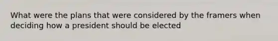 What were the plans that were considered by the framers when deciding how a president should be elected