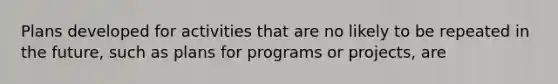 Plans developed for activities that are no likely to be repeated in the future, such as plans for programs or projects, are