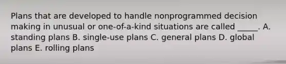 Plans that are developed to handle nonprogrammed decision making in unusual or one-of-a-kind situations are called _____. A. standing plans B. single-use plans C. general plans D. global plans E. rolling plans