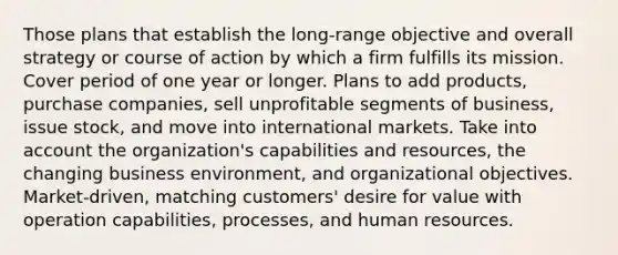 Those plans that establish the long-range objective and overall strategy or course of action by which a firm fulfills its mission. Cover period of one year or longer. Plans to add products, purchase companies, sell unprofitable segments of business, issue stock, and move into international markets. Take into account the organization's capabilities and resources, the changing business environment, and organizational objectives. Market-driven, matching customers' desire for value with operation capabilities, processes, and human resources.