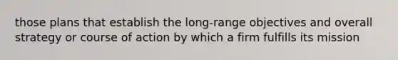 those plans that establish the long-range objectives and overall strategy or course of action by which a firm fulfills its mission