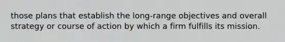 those plans that establish the long-range objectives and overall strategy or course of action by which a firm fulfills its mission.