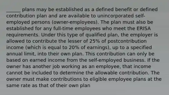 ______ plans may be established as a defined benefit or defined contribution plan and are available to unincorporated self-employed persons (owner-employees). The plan must also be established for any full-time employees who meet the ERISA requirements. Under this type of qualified plan, the employer is allowed to contribute the lesser of 25% of postcontribution income (which is equal to 20% of earnings), up to a specified annual limit, into their own plan. This contribution can only be based on earned income from the self-employed business. If the owner has another job working as an employee, that income cannot be included to determine the allowable contribution. The owner must make contributions to eligible employee plans at the same rate as that of their own plan