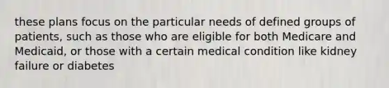 these plans focus on the particular needs of defined groups of patients, such as those who are eligible for both Medicare and Medicaid, or those with a certain medical condition like kidney failure or diabetes