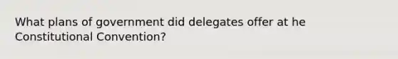 What plans of government did delegates offer at he Constitutional Convention?