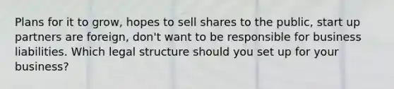 Plans for it to grow, hopes to sell shares to the public, start up partners are foreign, don't want to be responsible for business liabilities. Which legal structure should you set up for your business?