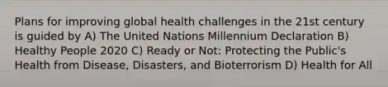 Plans for improving global health challenges in the 21st century is guided by A) The United Nations Millennium Declaration B) Healthy People 2020 C) Ready or Not: Protecting the Public's Health from Disease, Disasters, and Bioterrorism D) Health for All