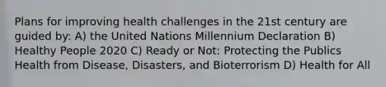 Plans for improving health challenges in the 21st century are guided by: A) the United Nations Millennium Declaration B) Healthy People 2020 C) Ready or Not: Protecting the Publics Health from Disease, Disasters, and Bioterrorism D) Health for All