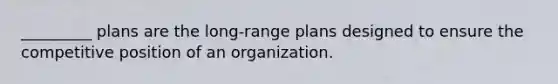 _________ plans are the long-range plans designed to ensure the competitive position of an organization.