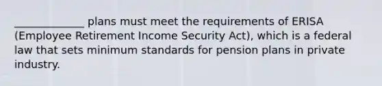 _____________ plans must meet the requirements of ERISA (Employee Retirement Income Security Act), which is a federal law that sets minimum standards for pension plans in private industry.