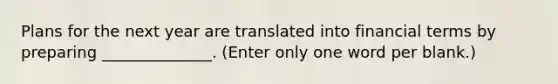 Plans for the next year are translated into financial terms by preparing ______________. (Enter only one word per blank.)