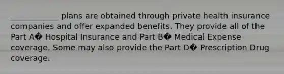 ____________ plans are obtained through private health insurance companies and offer expanded benefits. They provide all of the Part A� Hospital Insurance and Part B� Medical Expense coverage. Some may also provide the Part D� Prescription Drug coverage.