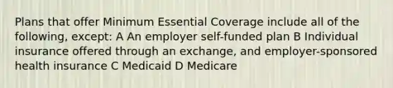 Plans that offer Minimum Essential Coverage include all of the following, except: A An employer self-funded plan B Individual insurance offered through an exchange, and employer-sponsored health insurance C Medicaid D Medicare