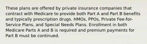 These plans are offered by private insurance companies that contract with Medicare to provide both Part A and Part B benefits and typically prescription drugs. HMOs, PPOs, Private Fee-for-Service Plans, and Special Needs Plans. Enrollment in both Medicare Parts A and B is required and premium payments for Part B must be continued.