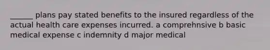 ______ plans pay stated benefits to the insured regardless of the actual health care expenses incurred. a comprehnsive b basic medical expense c indemnity d major medical