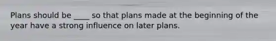 Plans should be ____ so that plans made at the beginning of the year have a strong influence on later plans.