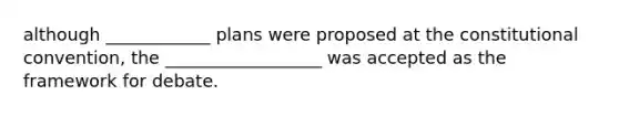 although ____________ plans were proposed at the constitutional convention, the __________________ was accepted as the framework for debate.