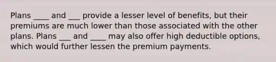 Plans ____ and ___ provide a lesser level of benefits, but their premiums are much lower than those associated with the other plans. Plans ___ and ____ may also offer high deductible options, which would further lessen the premium payments.