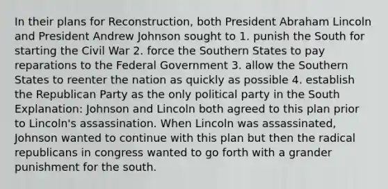 In their plans for Reconstruction, both President Abraham Lincoln and President Andrew Johnson sought to 1. punish the South for starting the Civil War 2. force the Southern States to pay reparations to the Federal Government 3. allow the Southern States to reenter the nation as quickly as possible 4. establish the Republican Party as the only political party in the South Explanation: Johnson and Lincoln both agreed to this plan prior to Lincoln's assassination. When Lincoln was assassinated, Johnson wanted to continue with this plan but then the radical republicans in congress wanted to go forth with a grander punishment for the south.