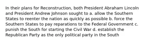 In their plans for Reconstruction, both President Abraham Lincoln and President Andrew Johnson sought to a. allow the Southern States to reenter the nation as quickly as possible b. force the Southern States to pay reparations to the Federal Government c. punish the South for starting the Civil War d. establish the Republican Party as the only political party in the South