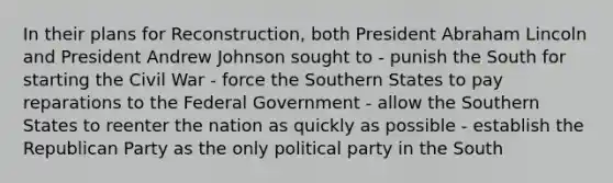 In their plans for Reconstruction, both President Abraham Lincoln and President Andrew Johnson sought to - punish the South for starting the Civil War - force the Southern States to pay reparations to the Federal Government - allow the Southern States to reenter the nation as quickly as possible - establish the Republican Party as the only political party in the South