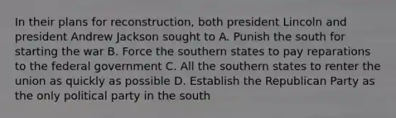 In their plans for reconstruction, both president Lincoln and president Andrew Jackson sought to A. Punish the south for starting the war B. Force the southern states to pay reparations to the federal government C. All the southern states to renter the union as quickly as possible D. Establish the Republican Party as the only political party in the south