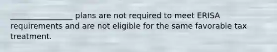 ________________ plans are not required to meet ERISA requirements and are not eligible for the same favorable tax treatment.