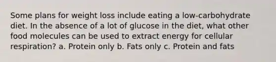 Some plans for weight loss include eating a low-carbohydrate diet. In the absence of a lot of glucose in the diet, what other food molecules can be used to extract energy for cellular respiration? a. Protein only b. Fats only c. Protein and fats