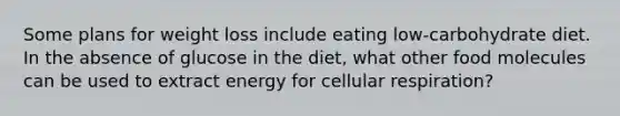 Some plans for weight loss include eating low-carbohydrate diet. In the absence of glucose in the diet, what other food molecules can be used to extract energy for cellular respiration?