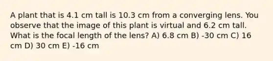 A plant that is 4.1 cm tall is 10.3 cm from a converging lens. You observe that the image of this plant is virtual and 6.2 cm tall. What is the focal length of the lens? A) 6.8 cm B) -30 cm C) 16 cm D) 30 cm E) -16 cm