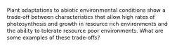 Plant adaptations to abiotic environmental conditions show a trade-off between characteristics that allow high rates of photosynthesis and growth in resource rich environments and the ability to tolerate resource poor environments. What are some examples of these trade-offs?