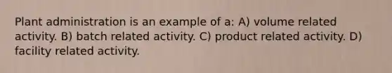 Plant administration is an example of a: A) volume related activity. B) batch related activity. C) product related activity. D) facility related activity.