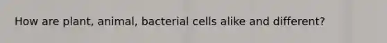 How are plant, animal, bacterial cells alike and different?