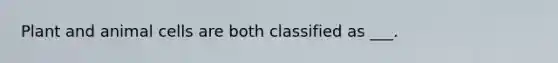 Plant and animal cells are both classified as ___.